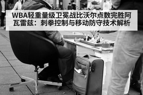 WBA轻重量级卫冕战比沃尔点数完胜阿瓦雷兹:刺拳控制与移动防守技术解析