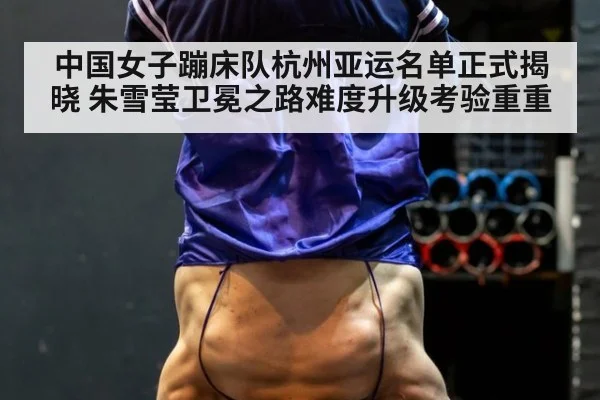 中国女子蹦床队杭州亚运名单正式揭晓 朱雪莹卫冕之路难度升级考验重重