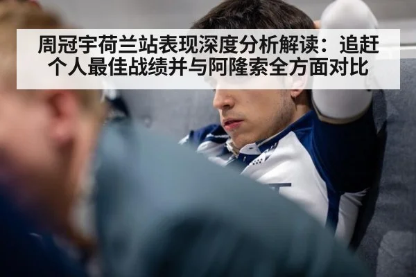 周冠宇荷兰站表现深度分析解读：追赶个人最佳战绩并与阿隆索全方面对比